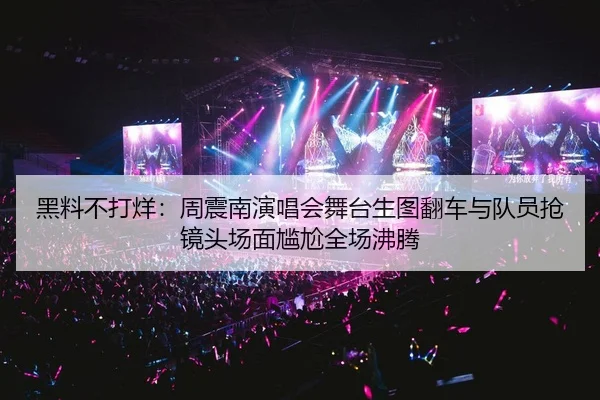 黑料不打烊：周震南演唱会舞台生图翻车与队员抢镜头场面尴尬全场沸腾
